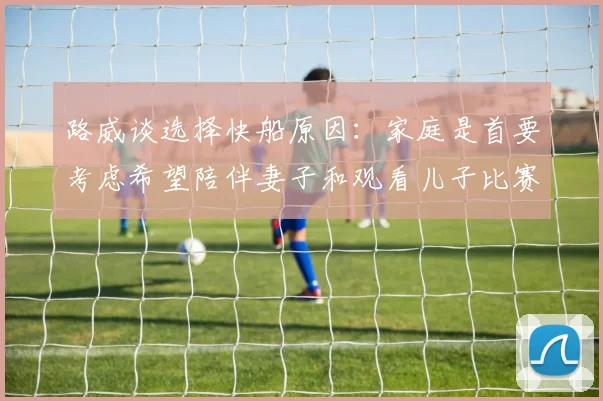 路威谈选择快船原因：家庭是首要考虑希望陪伴妻子和观看儿子比赛
