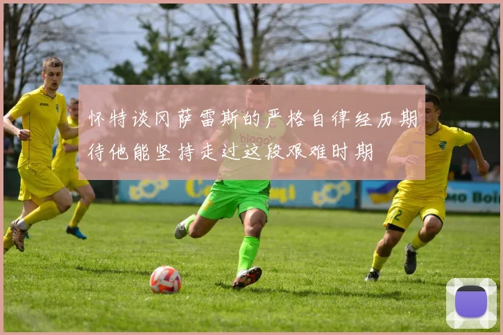 怀特谈冈萨雷斯的严格自律经历期待他能坚持走过这段艰难时期