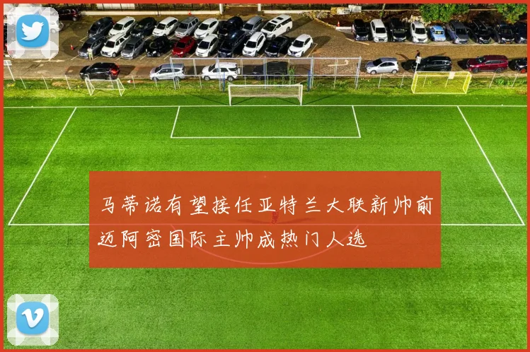 马蒂诺有望接任亚特兰大联新帅前迈阿密国际主帅成热门人选