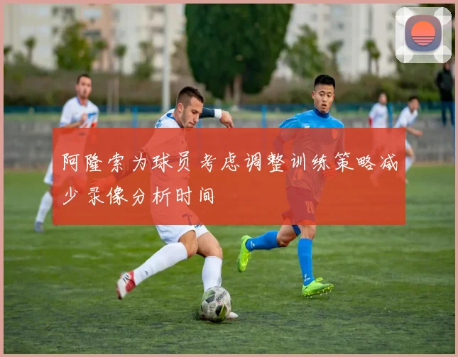 阿隆索为球员考虑调整训练策略减少录像分析时间