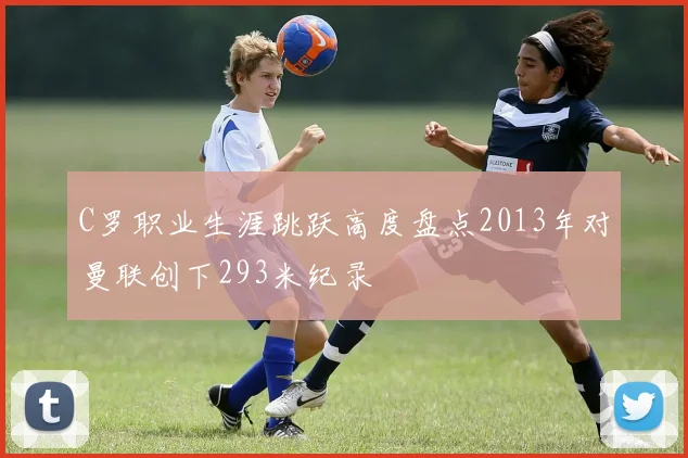 C罗职业生涯跳跃高度盘点2013年对曼联创下293米纪录