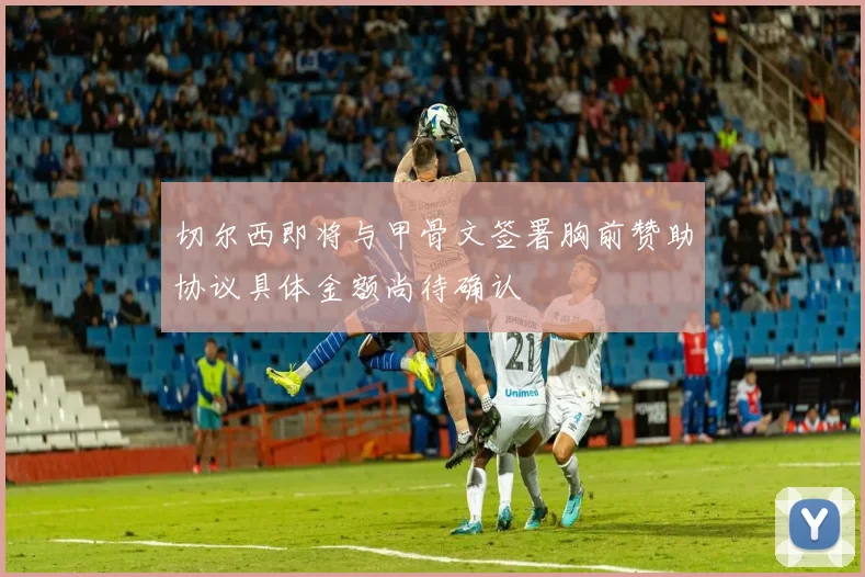 切尔西即将与甲骨文签署胸前赞助协议具体金额尚待确认