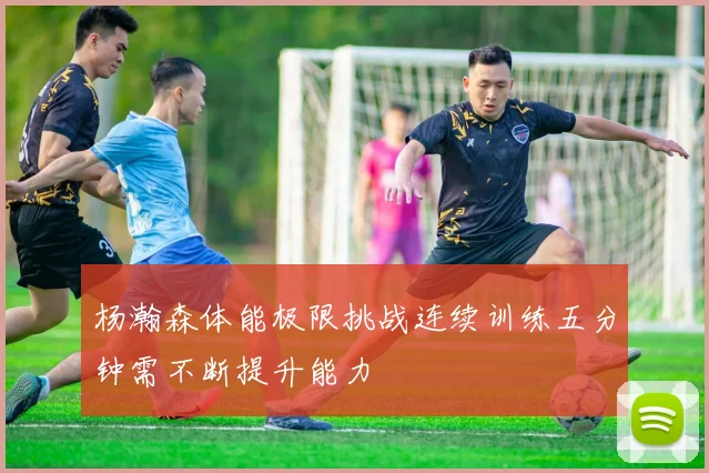 杨瀚森体能极限挑战连续训练五分钟需不断提升能力
