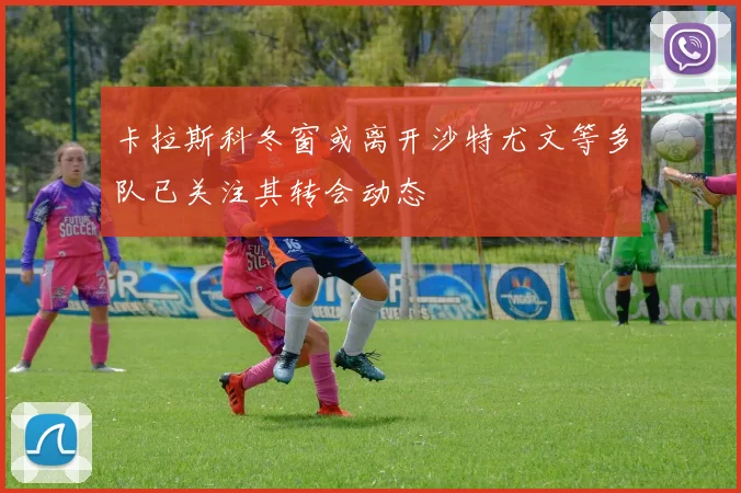 卡拉斯科冬窗或离开沙特尤文等多队已关注其转会动态