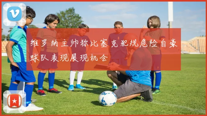 维罗纳主帅称比塞克犯规危险自豪球队表现展现机会