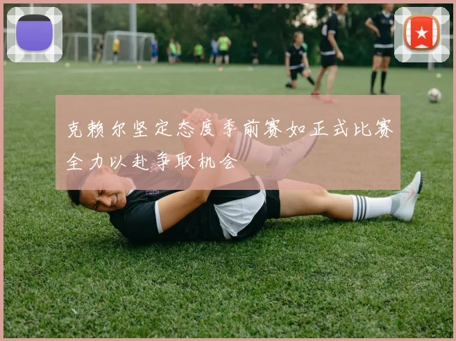 克赖尔坚定态度季前赛如正式比赛全力以赴争取机会