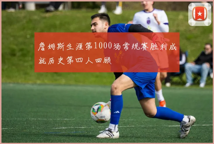 詹姆斯生涯第1000场常规赛胜利成就历史第四人回顾