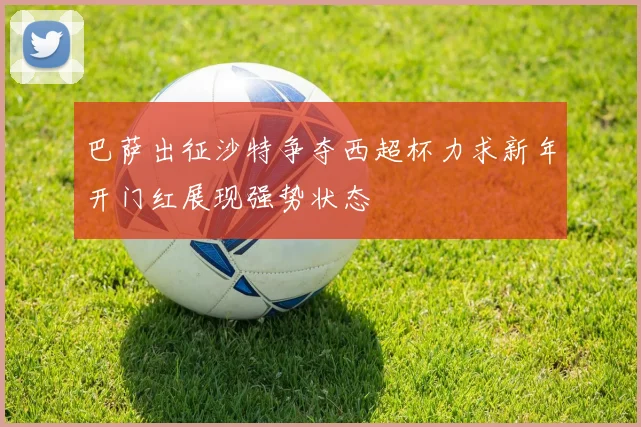 巴萨出征沙特争夺西超杯力求新年开门红展现强势状态