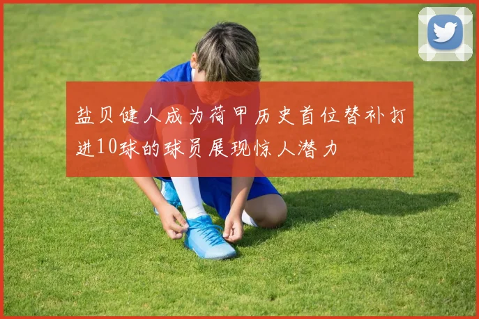盐贝健人成为荷甲历史首位替补打进10球的球员展现惊人潜力