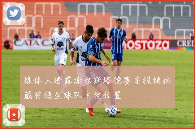 媒体人透露谢尔斯塔德赛季报销林葳将稳坐球队主控位置