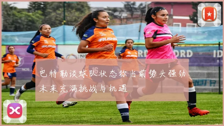 巴特勒谈球队状态称当前势头强劲未来充满挑战与机遇