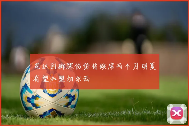 昆达因脚踝伤势将缺席两个月明夏有望加盟切尔西